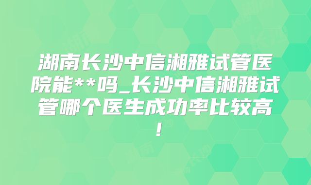 湖南长沙中信湘雅试管医院能**吗_长沙中信湘雅试管哪个医生成功率比较高！