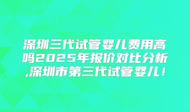 深圳三代试管婴儿费用高吗2025年报价对比分析,深圳市第三代试管婴儿！