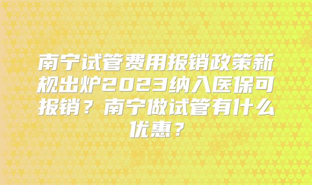 南宁试管费用报销政策新规出炉2023纳入医保可报销？南宁做试管有什么优惠？