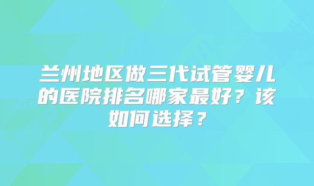 兰州地区做三代试管婴儿的医院排名哪家最好?该如何选择?