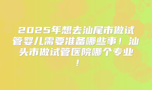 2025年想去汕尾市做试管婴儿需要准备哪些事！汕头市做试管医院哪个专业！