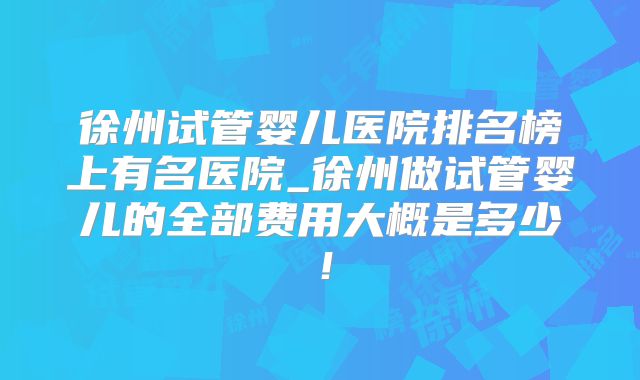 徐州试管婴儿医院排名榜上有名医院_徐州做试管婴儿的全部费用大概是多少！