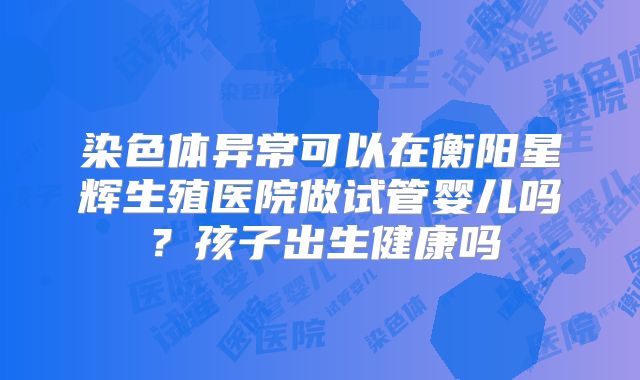 染色体异常可以在衡阳星辉生殖医院做试管婴儿吗?孩子出生健康吗