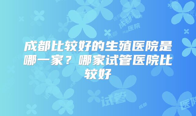 成都比较好的生殖医院是哪一家?哪家试管医院比较好