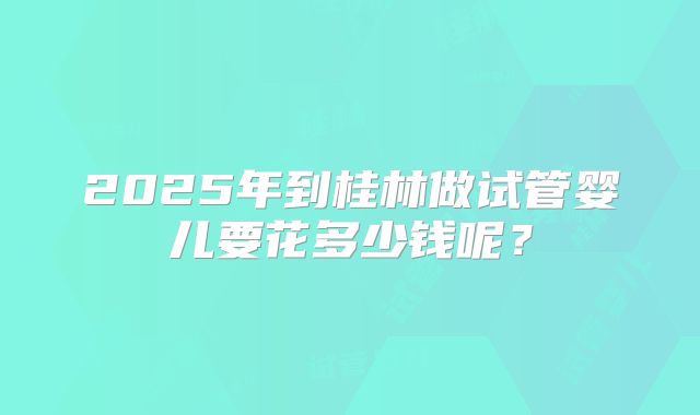 2025年到桂林做试管婴儿要花多少钱呢?