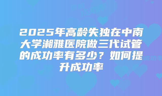 2025年高龄失独在中南大学湘雅医院做三代试管的成功率有多少？如何提升成功率