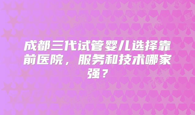 成都三代试管婴儿选择靠前医院,服务和技术哪家强?