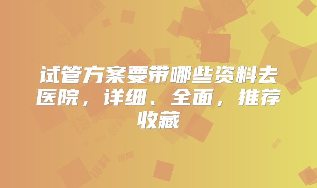 试管方案要带哪些资料去医院,详细、全面,推荐收藏