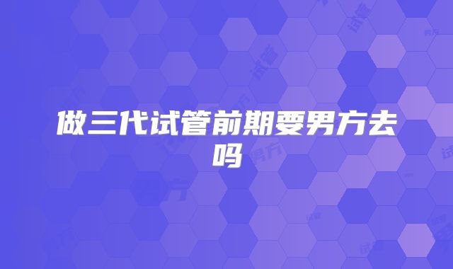 做三代试管前期要男方去吗