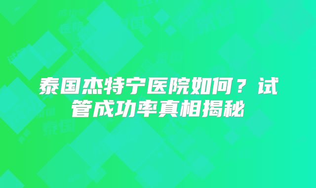 泰国杰特宁医院如何?试管成功率真相揭秘