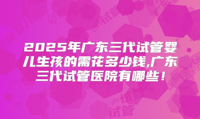 2025年广东三代试管婴儿生孩的需花多少钱,广东三代试管医院有哪些!
