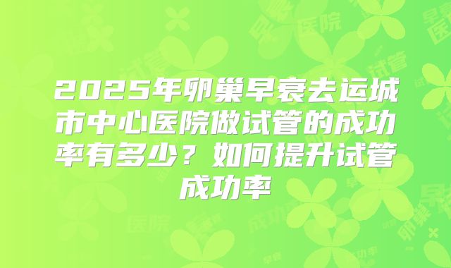 2025年卵巢早衰去运城市中心医院做试管的成功率有多少？如何提升试管成功率