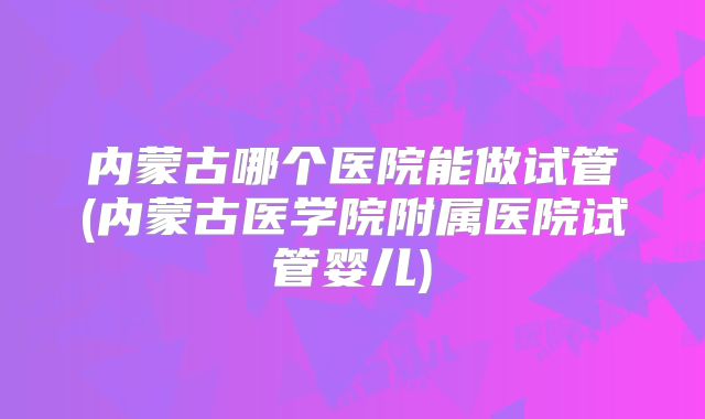 内蒙古哪个医院能做试管(内蒙古医学院附属医院试管婴儿)