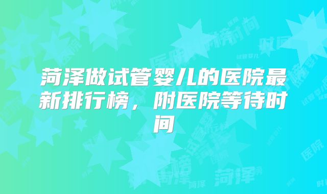 菏泽做试管婴儿的医院最新排行榜，附医院等待时间
