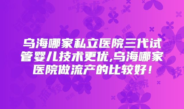 乌海哪家私立医院三代试管婴儿技术更优,乌海哪家医院做流产的比较好！