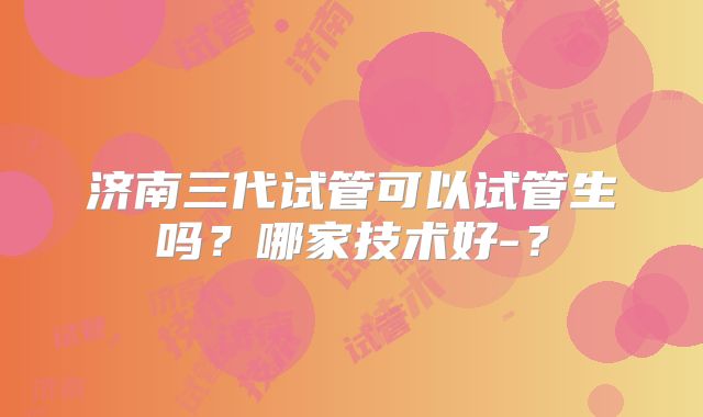 济南三代试管可以试管生吗？哪家技术好-？
