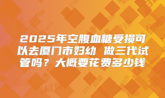 2025年空腹血糖受损可以去厦门市妇幼 做三代试管吗？大概要花费多少钱
