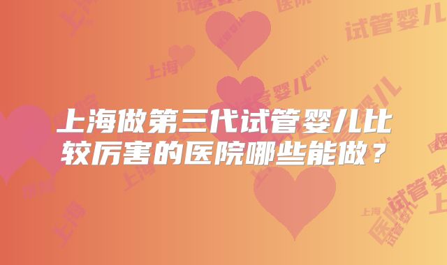 上海做第三代试管婴儿比较厉害的医院哪些能做？