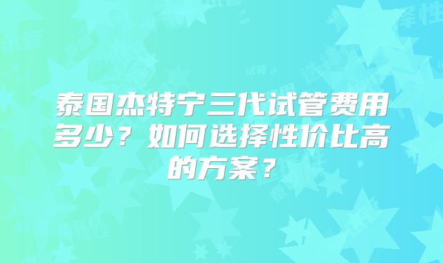 泰国杰特宁三代试管费用多少？如何选择性价比高的方案？