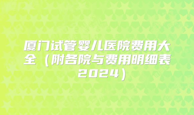 厦门试管婴儿医院费用大全（附各院与费用明细表 2024）