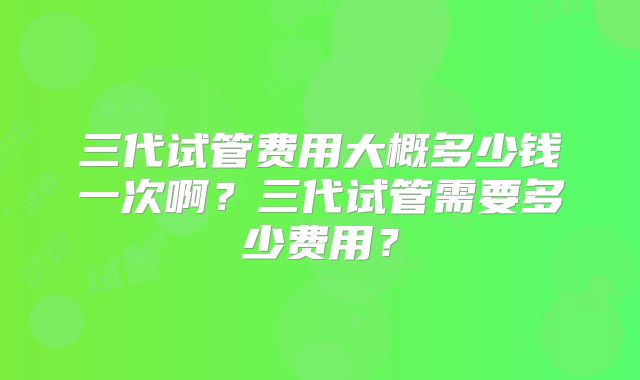 三代试管费用大概多少钱一次啊?三代试管需要多少费用?