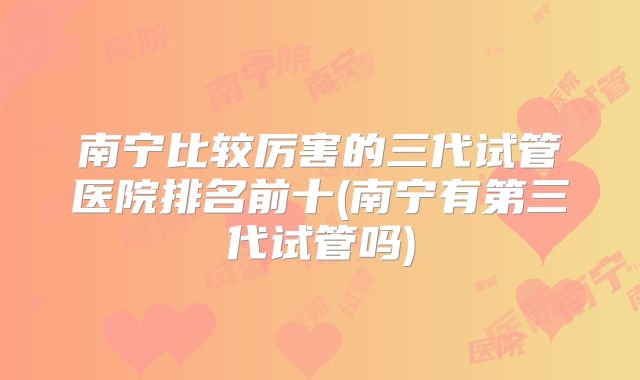 南宁比较厉害的三代试管医院排名前十(南宁有第三代试管吗)