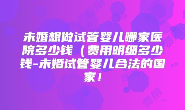 未婚想做试管婴儿哪家医院多少钱(费用明细多少钱-未婚试管婴儿合法的国家!