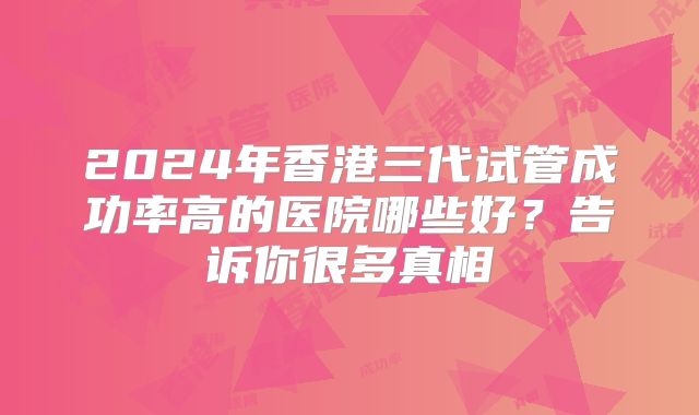 2024年香港三代试管成功率高的医院哪些好？告诉你很多真相