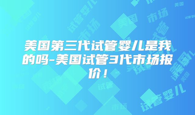 美国第三代试管婴儿是我的吗-美国试管3代市场报价！