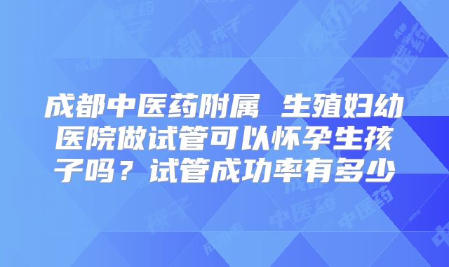 成都中医药附属 生殖妇幼医院做试管可以怀孕生孩子吗？试管成功率有多少