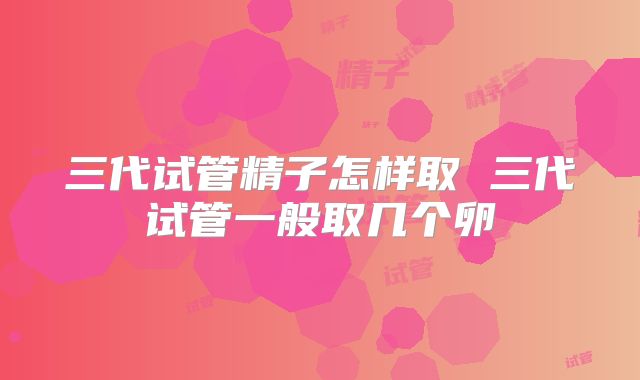三代试管精子怎样取 三代试管一般取几个卵