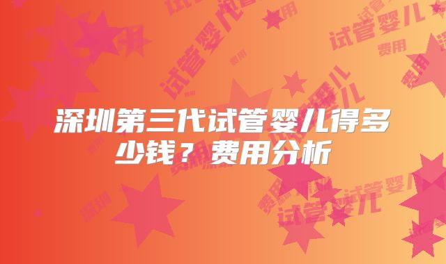 深圳第三代试管婴儿得多少钱？费用分析