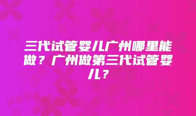 三代试管婴儿广州哪里能做?广州做第三代试管婴儿?