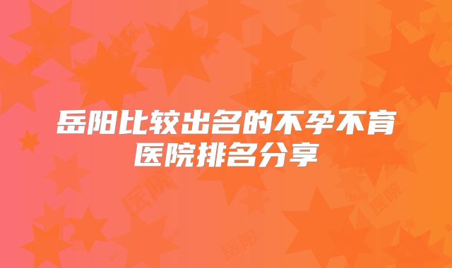 岳阳比较出名的不孕不育医院排名分享