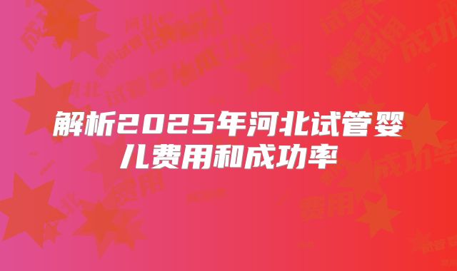 解析2025年河北试管婴儿费用和成功率
