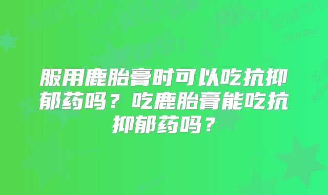 服用鹿胎膏时可以吃抗抑郁药吗？吃鹿胎膏能吃抗抑郁药吗？