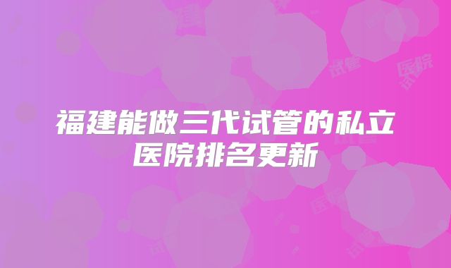 福建能做三代试管的私立医院排名更新