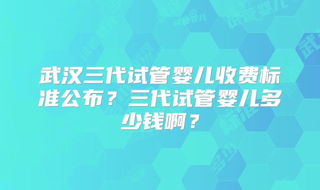 武汉三代试管婴儿收费标准公布?三代试管婴儿多少钱啊?