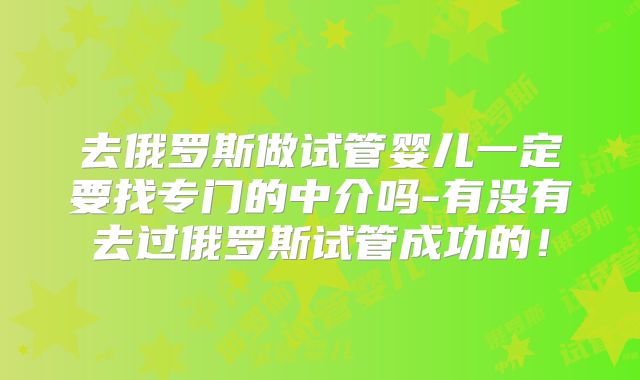 去俄罗斯做试管婴儿一定要找专门的中介吗-有没有去过俄罗斯试管成功的!