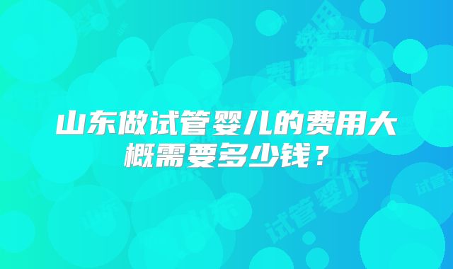 山东做试管婴儿的费用大概需要多少钱？