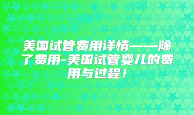 美国试管费用详情——除了费用-美国试管婴儿的费用与过程!