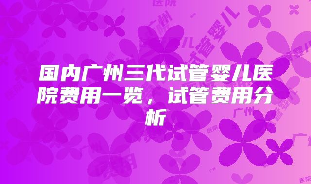 国内广州三代试管婴儿医院费用一览，试管费用分析