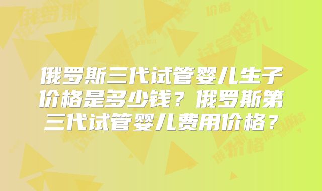 俄罗斯三代试管婴儿生子价格是多少钱？俄罗斯第三代试管婴儿费用价格？