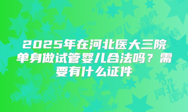 2025年在河北医大三院单身做试管婴儿合法吗?需要有什么证件