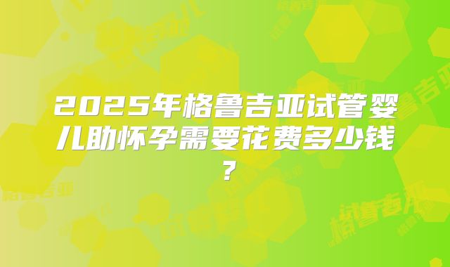 2025年格鲁吉亚试管婴儿助怀孕需要花费多少钱？
