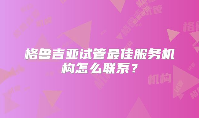 格鲁吉亚试管最佳服务机构怎么联系?