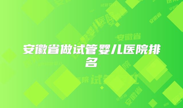安徽省做试管婴儿医院排名