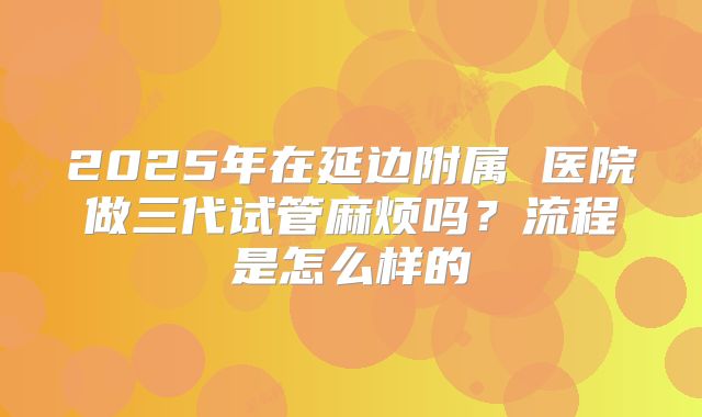 2025年在延边附属 医院做三代试管麻烦吗?流程是怎么样的