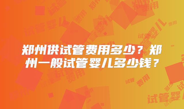 郑州供试管费用多少？郑州一般试管婴儿多少钱？