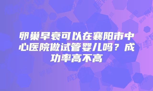 卵巢早衰可以在襄阳市中心医院做试管婴儿吗？成功率高不高